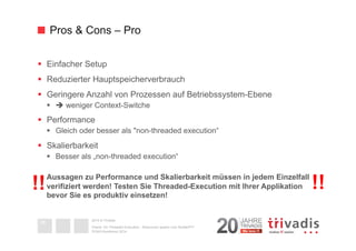 Pros & Cons – Pro 
§ Einfacher Setup 
§ Reduzierter Hauptspeicherverbrauch 
§ Geringere Anzahl von Prozessen auf Betriebssystem-Ebene 
§ è weniger Context-Switche 
§ Performance 
§ Gleich oder besser als "non-threaded execution“ 
§ Skalierbarkeit 
§ Besser als „non-threaded execution“ 
Aussagen zu Performance und Skalierbarkeit müssen in jedem Einzelfall 
verifiziert werden! Testen Sie Threaded-Execution mit Ihrer Applikation 
bevor Sie es produktiv einsetzen! 
!! !! 
2014 © Trivadis 
Textseiten 
durch 
Listenebene 
gilt, dass 
zeichen 
beschrieben 
Oracle 12c Threaded Execution - Resourcen sparen zum Nulltarif?!? 
DOAG-Konferenz 2014 
36 
 