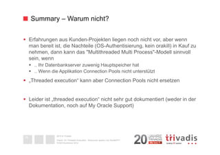 Summary – Warum nicht? 
§ Erfahrungen aus Kunden-Projekten liegen noch nicht vor, aber wenn 
man bereit ist, die Nachteile (OS-Authentisierung, kein orakill) in Kauf zu 
nehmen, dann kann das "Multithreaded Multi Process"-Modell sinnvoll 
sein, wenn 
§ .. Ihr Datenbankserver zuwenig Hauptspeicher hat 
§ .. Wenn die Applikation Connection Pools nicht unterstützt 
§ „Threaded execution“ kann aber Connection Pools nicht ersetzen 
§ Leider ist „threaded execution“ nicht sehr gut dokumentiert (weder in der 
Dokumentation, noch auf My Oracle Support) 
2014 © Trivadis 
Textseiten 
durch 
Listenebene 
gilt, dass 
zeichen 
beschrieben 
Oracle 12c Threaded Execution - Resourcen sparen zum Nulltarif?!? 
DOAG-Konferenz 2014 
38 
 