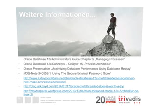 Weitere Informationen... 
• Oracle Database 12c Administrators Guide Chapter 5 „Managing Processes“ 
• Oracle Database 12c Concepts – Chapter 15 „Process Architektur“ 
• Oracle Presentation „Maximizing Database Performance Using Database Replay“ 
• MOS-Note 340559.1 „Using The Secure External Password Store“ 
• http://www.ludovicocaldara.net/dba/oracle-database-12c-multithreaded-execution-or-how- 
2014 © Trivadis 
Oracle 12c Threaded Execution - Resourcen sparen zum Nulltarif?!? 
DOAG-Konferenz 2014 
39 
make-processes-decrease/ 
• http://blog.arkzoyd.com/2014/01/17/oracle-multithreaded-does-it-worth-a-try/ 
• http://dbwhisperer.wordpress.com/2013/10/04/multi-threaded-oracle-12c-Architektur-on-linux- 
2/ 
Informationen 
B. 
 