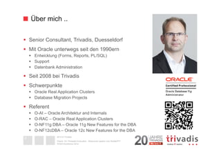 Über mich .. 
§ Senior Consultant, Trivadis, Duesseldorf 
§ Mit Oracle unterwegs seit den 1990ern 
§ Entwicklung (Forms, Reports, PL/SQL) 
§ Support 
§ Datenbank Administration 
§ Seit 2008 bei Trivadis 
§ Schwerpunkte 
§ Oracle Real Application Clusters 
§ Database Migration Projects 
§ Referent 
§ O-AI – Oracle Architektur and Internals 
§ O-RAC – Oracle Real Application Clusters 
§ O-NF11g DBA – Oracle 11g New Features for the DBA 
§ O-NF12cDBA – Oracle 12c New Features for the DBA 
2014 © Trivadis 
Oracle 12c Threaded Execution - Resourcen sparen zum Nulltarif?!? 
4 
DOAG-Konferenz 2014 
 
