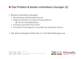 Das Problem & bereits vorhandene Lösungen (2) 
§ Bereits vorhandene Lösungen 
§ Shared Server (Multithreaded Server) 
§ Database Resident Connection Pooling (DRCP) 
- è nicht für alle Applikationen 
§ Universal Connection Pool (UCP) 
§ Connection Pools allgemein (verwaltet vom Application Server) 
§ Alle diese Lösungen wirken sich nur auf Client-Sitzungen aus 
2014 © Trivadis 
Oracle 12c Threaded Execution - Resourcen sparen zum Nulltarif?!? 
DOAG-Konferenz 2014 
9 
 