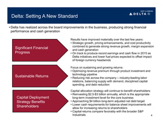Delta: Setting A New Standard
Significant Financial
Progress
Sustainable Returns
Capital Deployment
Strategy Benefits
Shareholders
Focus on sustaining and growing returns:
• Optimizing revenue premium through product investment and
technology pipeline
• Reducing risk across the company – industry-leading labor
relations, balancing supply with demand, disciplined capital
spending, and debt reduction
Results have improved materially over the last few years:
• Strategic growth, pricing enhancements, and cost productivity
combined to generate strong revenue growth, margin expansion
and cash generation
• On track to produce record earnings and cash flow in 2015 as
Delta initiatives and lower fuel prices expected to offset impact
of foreign currency headwinds
Capital allocation strategy will continue to benefit shareholders:
• Reinvesting $2.5-$3 billion annually, which is the appropriate
long-term investment level for the core business
• Approaching $4 billion long-term adjusted net debt target
• Lower cash requirements for balance sheet improvements will
allow for increasing returns to shareholders
• Capital returns compare favorably with the broader S&P
Industrials
• Delta has realized across the board improvements in the business, producing strong financial
performance and cash generation
4
 