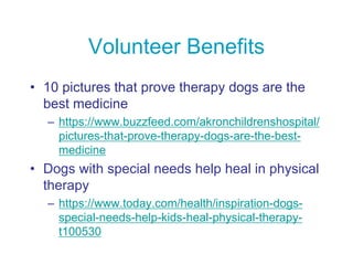 Volunteer Benefits
• 10 pictures that prove therapy dogs are the
best medicine
– https://www.buzzfeed.com/akronchildrenshospital/
pictures-that-prove-therapy-dogs-are-the-best-
medicine
• Dogs with special needs help heal in physical
therapy
– https://www.today.com/health/inspiration-dogs-
special-needs-help-kids-heal-physical-therapy-
t100530
 