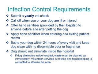 Infection Control Requirements
 Submit a yearly vet check
 Call off when you or your dog are ill or injured
 Offer hand sanitizer (provided by the Hospital) to
anyone before and after petting the dog
 Apply hand sanitizer when entering and exiting patient
rooms
 Bathe your dog within 24 hours of every visit and keep
dog clean with no discernable odor or fragrance
 Dog should not eliminate inside the hospital
 If dog eliminates inside hospital, waste must be cleaned up
immediately. Volunteer Services is notified and housekeeping is
contacted to sterilize the area
 