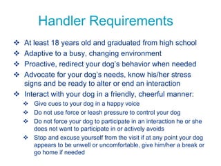 Handler Requirements
 At least 18 years old and graduated from high school
 Adaptive to a busy, changing environment
 Proactive, redirect your dog’s behavior when needed
 Advocate for your dog’s needs, know his/her stress
signs and be ready to alter or end an interaction
 Interact with your dog in a friendly, cheerful manner:
 Give cues to your dog in a happy voice
 Do not use force or leash pressure to control your dog
 Do not force your dog to participate in an interaction he or she
does not want to participate in or actively avoids
 Stop and excuse yourself from the visit if at any point your dog
appears to be unwell or uncomfortable, give him/her a break or
go home if needed
 
