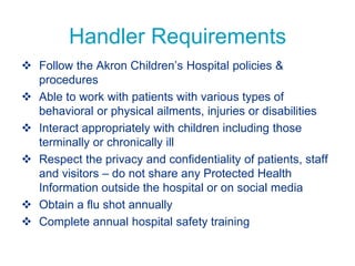Handler Requirements
 Follow the Akron Children’s Hospital policies &
procedures
 Able to work with patients with various types of
behavioral or physical ailments, injuries or disabilities
 Interact appropriately with children including those
terminally or chronically ill
 Respect the privacy and confidentiality of patients, staff
and visitors – do not share any Protected Health
Information outside the hospital or on social media
 Obtain a flu shot annually
 Complete annual hospital safety training
 