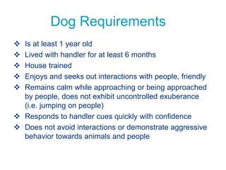 Dog Requirements
 Is at least 1 year old
 Lived with handler for at least 6 months
 House trained
 Enjoys and seeks out interactions with people, friendly
 Remains calm while approaching or being approached
by people, does not exhibit uncontrolled exuberance
(i.e. jumping on people)
 Responds to handler cues quickly with confidence
 Does not avoid interactions or demonstrate aggressive
behavior towards animals and people
 
