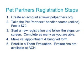 Pet Partners Registration Steps
1. Create an account at www.petpartners.org.
2. Take the Pet Partners ® handler course (online).
Fee is $70.
3. Start a new registration and follow the steps on-
screen. Complete as many as you are able.
4. Make vet appointment & bring vet form.
5. Enroll in a Team Evaluation. Evaluations are
available at ACH.
 