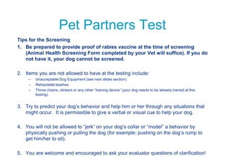 Pet Partners Test
Tips for the Screening
1. Be prepared to provide proof of rabies vaccine at the time of screening
(Animal Health Screening Form completed by your Vet will suffice). If you do
not have it, your dog cannot be screened.
2. Items you are not allowed to have at the testing include:
– Unacceptable Dog Equipment (see next slides section)
– Retractable leashes
– Throw chains, clickers or any other “training device” (your dog needs to be already trained at this
testing).
3. Try to predict your dog’s behavior and help him or her through any situations that
might occur. It is permissible to give a verbal or visual cue to help your dog.
4. You will not be allowed to “jerk” on your dog’s collar or “model” a behavior by
physically pushing or pulling the dog (for example: pushing on the dog’s rump to
get him/her to sit).
5. You are welcome and encouraged to ask your evaluator questions of clarification!
 