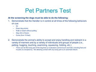 Pet Partners Test
At the screening the dogs must be able to do the following:
1. Demonstrate that the Handler is in control at all times of the following behaviors
on cue:
– Sit
– Down (lay prone)
– Walk on leash without pulling
– Stay (Sit or Down)
– Come (from 10 feet)
2. Demonstrate the animal’s ability to accept and enjoy handling and restraint in a
variety of manners and by a variety of individuals and groups of people (i.e.,
petting, hugging, touching, examining, squeezing, holding, etc.)
– There can be NO body part of the dog that our evaluators cannot touch and hold, including feet and
muzzle (no exceptions). Not allowing contact with any body part is an automatic failure.
 