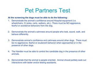 Pet Partners Test
At the screening the dogs must be able to do the following:
1. Demonstrate the animal’s confidence around Hospital equipment (i.e.
wheelchairs, IV poles, carts, walkers, etc,). There must be NO aggressive,
fearful or avoidance behaviors from the dog.
2. Demonstrate the animal’s calmness around people who look, sound, walk, and
behave differently.
3. Demonstrate animal’s confidence and calmness around other dogs. There must
be no aggressive, fearful or exuberant behavior when approached or in the
presence of other dogs.
4. The Handler must be able to control the candidate dog in the presence of other
animals.
5. Demonstrate that the animal is people oriented. Animal should politely seek out
interactions with tester and/or testing assistants.
 