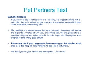 Pet Partners Test
Evaluation Results
• If you feel your dog is not ready for this screening, we suggest working with a
competent trainer or training program and you are welcome to attend the New
Team Evaluation the following year.
• Not passing the screening means the dog is not ready. It does not indicate that
the dog is “bad,” “not good with kids,” or anything else. We are going to take a
snapshot picture of your dog’s behavior. In order to get into this program, your
dog has to take a very good picture.
• Please note that if your dog passes the screening you, the Handler, must
also meet the hospital requirements to become a Volunteer.
• We thank you for your interest and participation. Good Luck!
 
