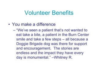 Volunteer Benefits
• You make a difference
– “We’ve seen a patient that’s not wanted to
eat take a bite, a patient in the Burn Center
smile and take a few steps – all because a
Doggie Brigade dog was there for support
and encouragement. The stories are
endless and the impact they have every
day is monumental.” –Whitney R.
 