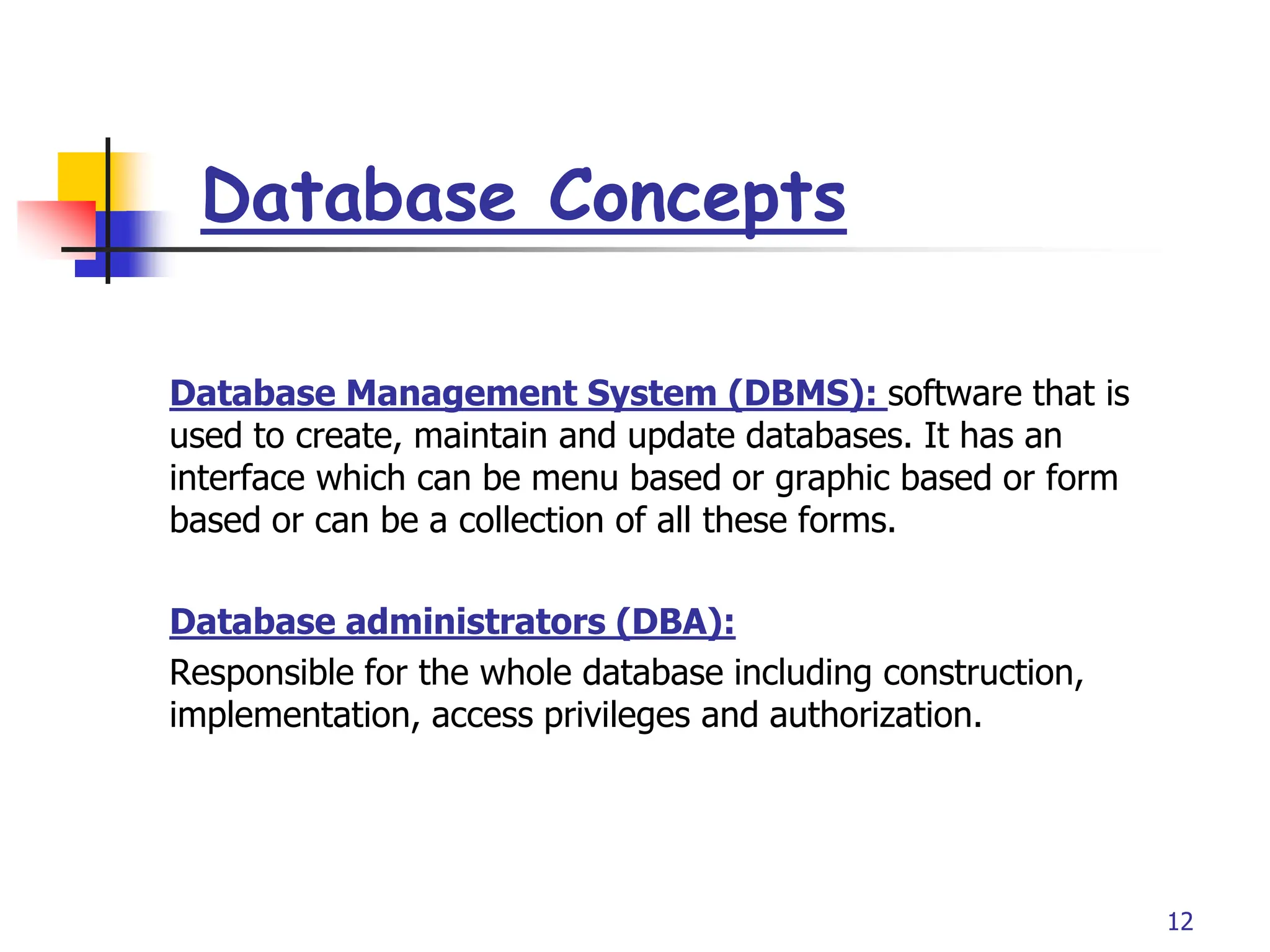 Part # 2
Database Concepts
12
Database Management System (DBMS): software that is
used to create, maintain and update databases. It has an
interface which can be menu based or graphic based or form
based or can be a collection of all these forms.
Database administrators (DBA):
Responsible for the whole database including construction,
implementation, access privileges and authorization.
 