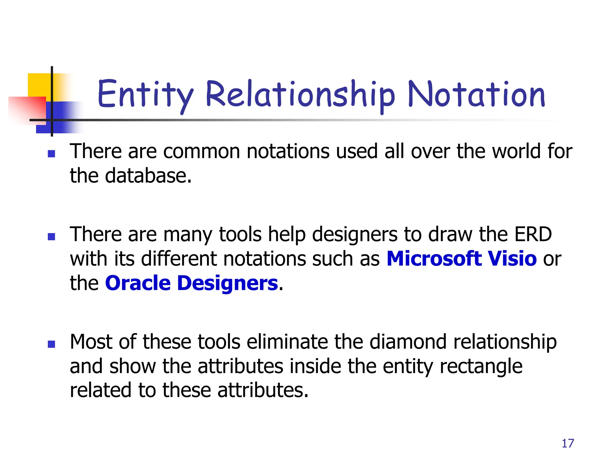 Part # 2
Entity Relationship Notation
 There are common notations used all over the world for
the database.
 There are many tools help designers to draw the ERD
with its different notations such as Microsoft Visio or
the Oracle Designers.
 Most of these tools eliminate the diamond relationship
and show the attributes inside the entity rectangle
related to these attributes.
17
 