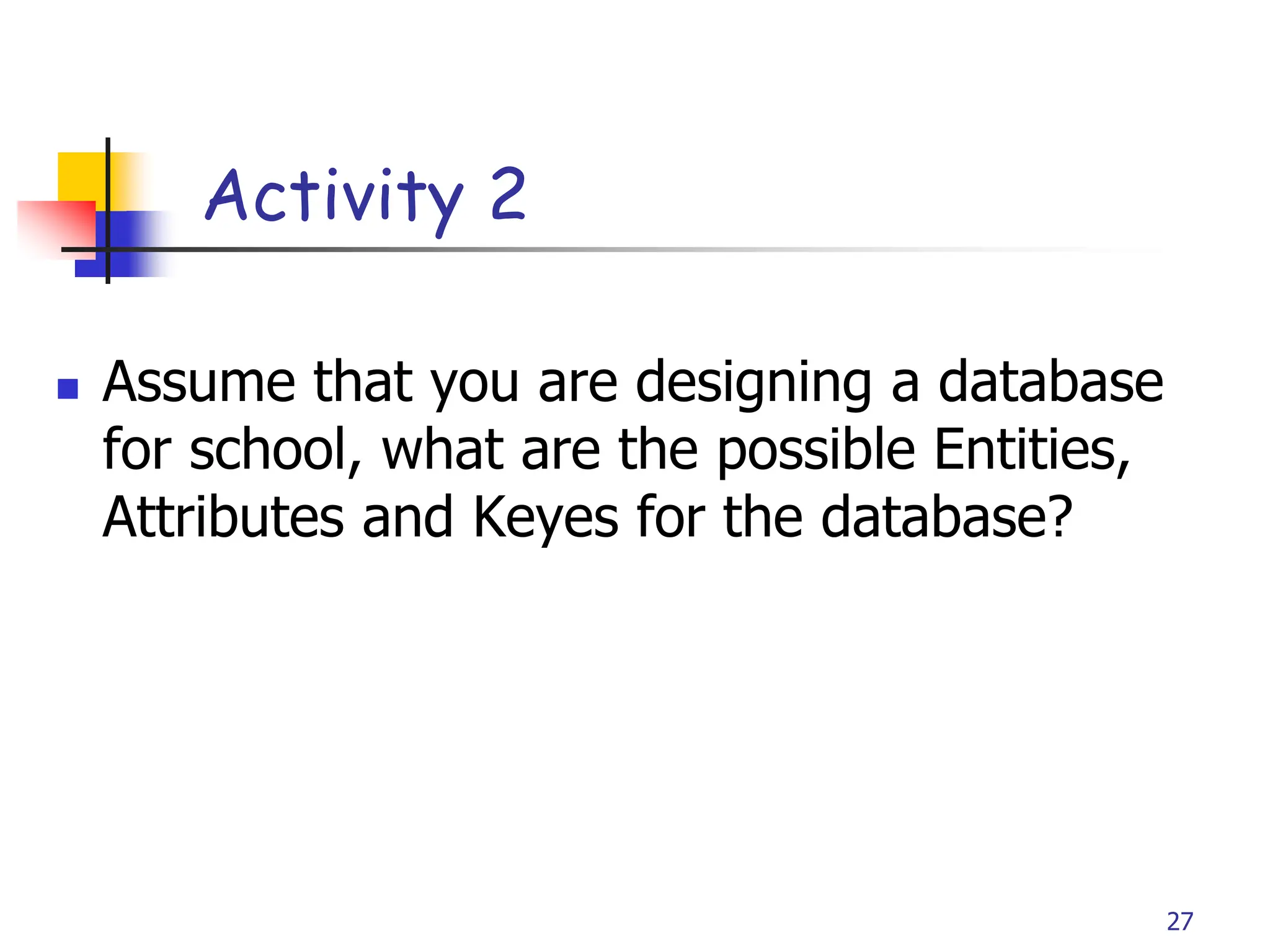 Part # 2
Activity 2
 Assume that you are designing a database
for school, what are the possible Entities,
Attributes and Keyes for the database?
27
 