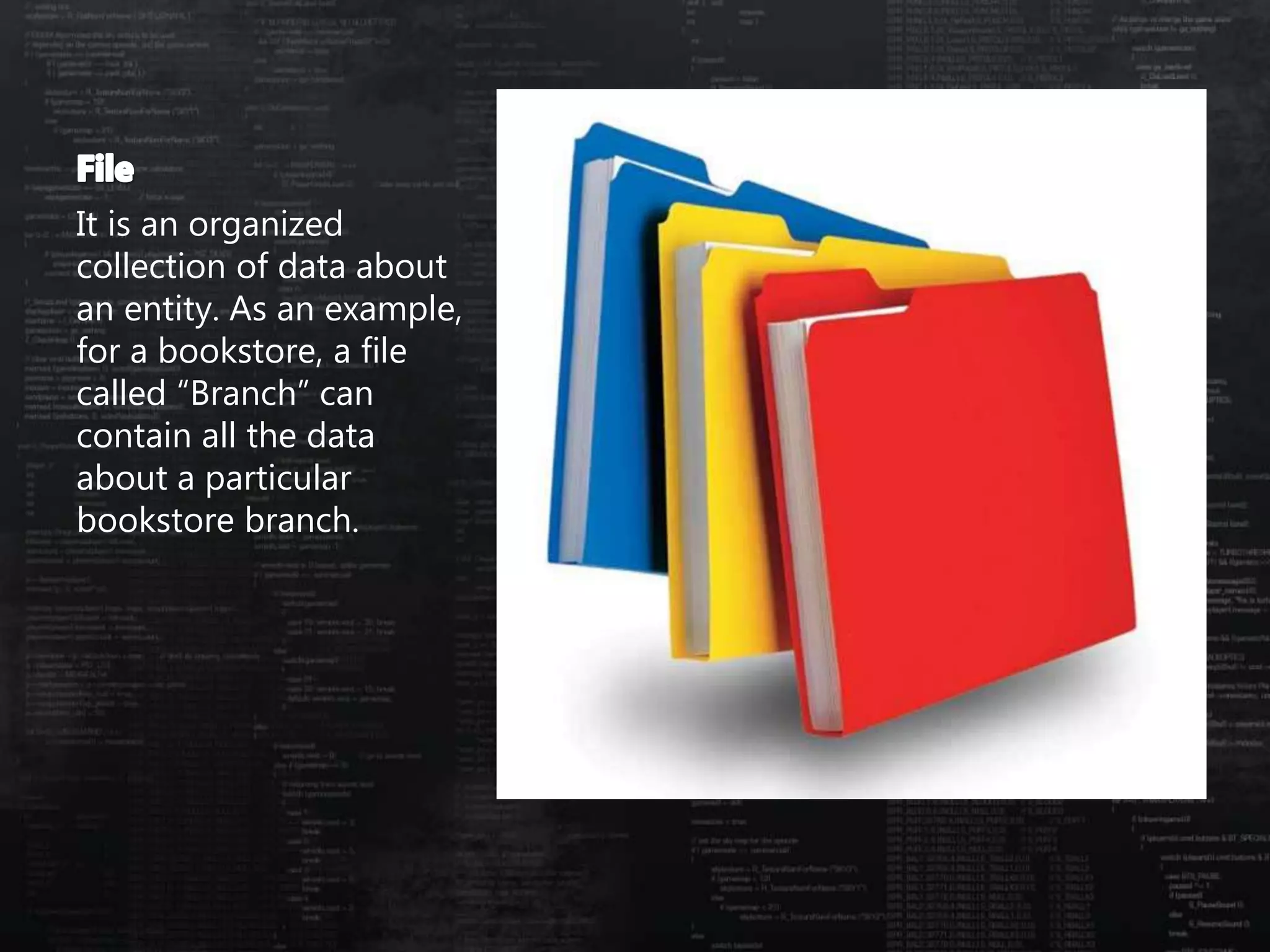 It is an organized
collection of data about
an entity. As an example,
for a bookstore, a file
called “Branch” can
contain all the data
about a particular
bookstore branch.
 