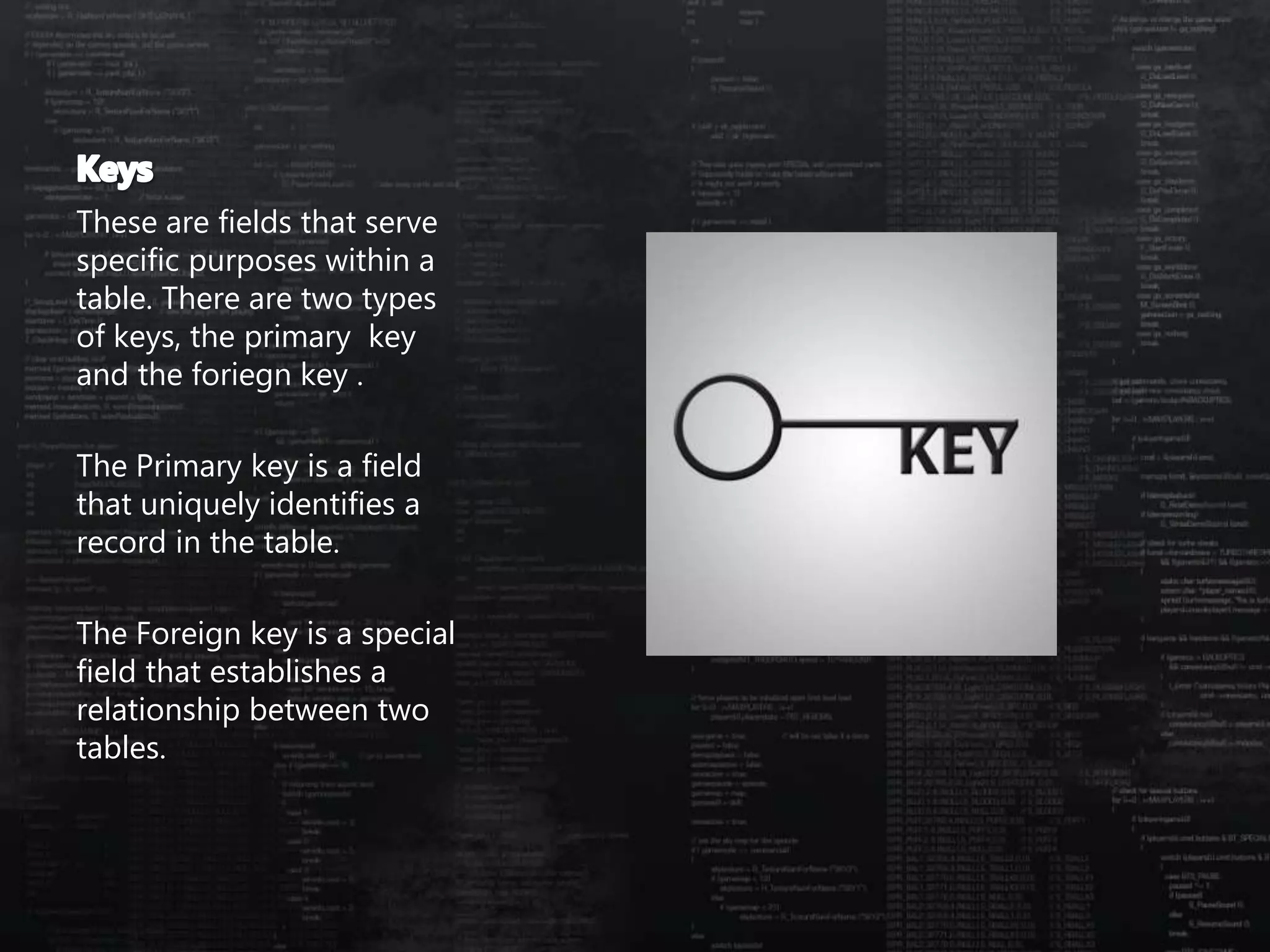 These are fields that serve
specific purposes within a
table. There are two types
of keys, the primary key
and the foriegn key .
The Primary key is a field
that uniquely identifies a
record in the table.
The Foreign key is a special
field that establishes a
relationship between two
tables.
 