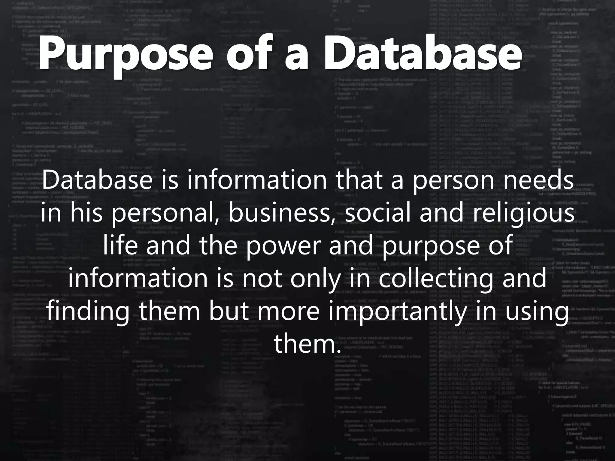 Database is information that a person needs
in his personal, business, social and religious
life and the power and purpose of
information is not only in collecting and
finding them but more importantly in using
them.
 