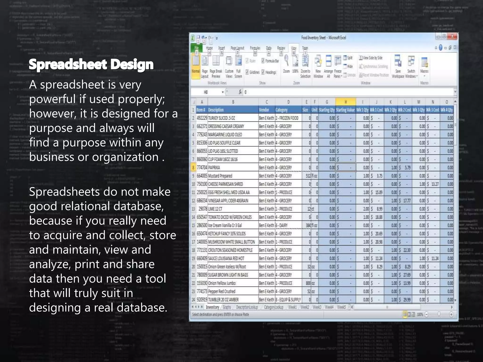 A spreadsheet is very
powerful if used properly;
however, it is designed for a
purpose and always will
find a purpose within any
business or organization .
Spreadsheets do not make
good relational database,
because if you really need
to acquire and collect, store
and maintain, view and
analyze, print and share
data then you need a tool
that will truly suit in
designing a real database.
 