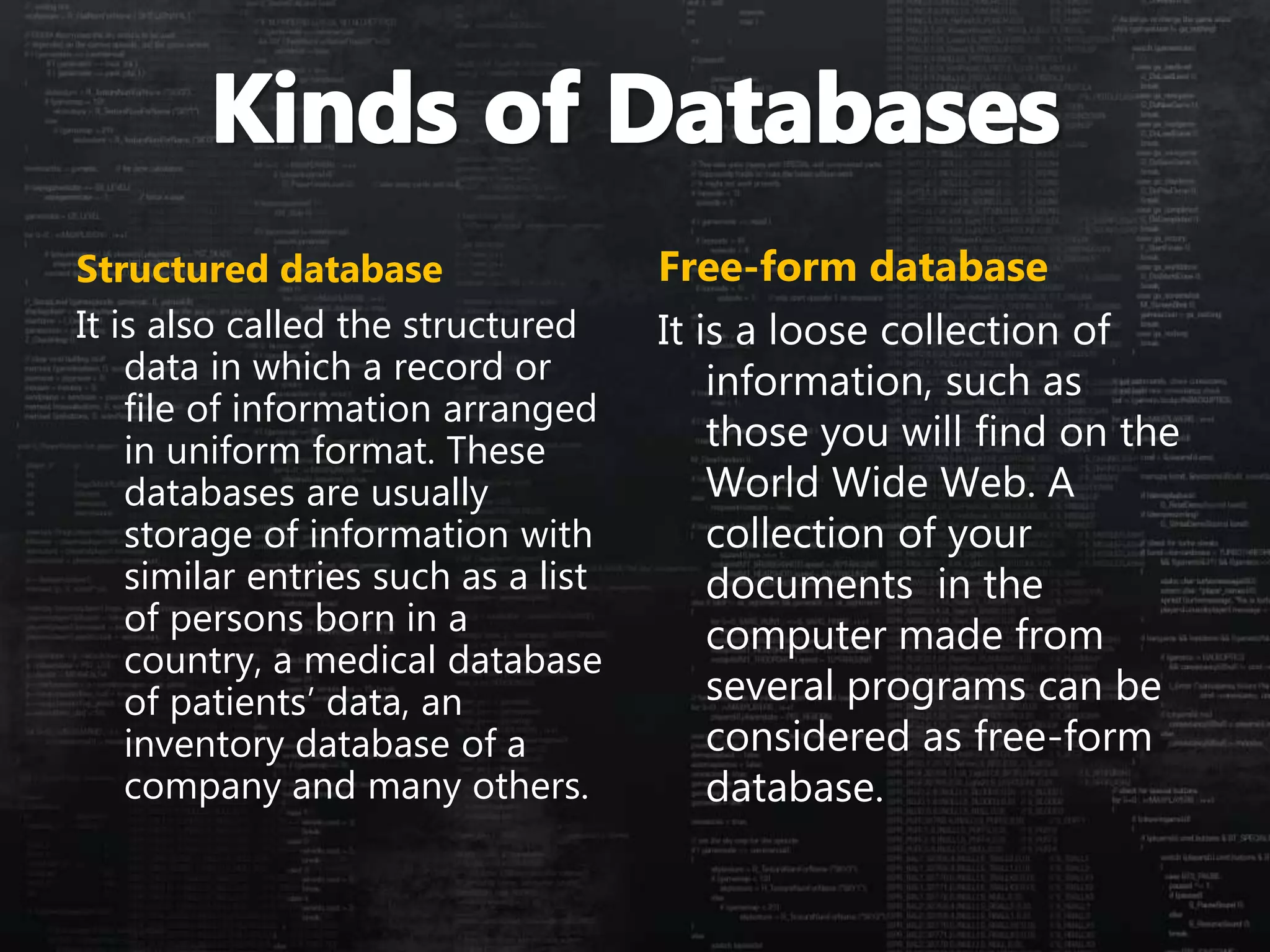 Structured database
It is also called the structured
data in which a record or
file of information arranged
in uniform format. These
databases are usually
storage of information with
similar entries such as a list
of persons born in a
country, a medical database
of patients’ data, an
inventory database of a
company and many others.
Free-form database
It is a loose collection of
information, such as
those you will find on the
World Wide Web. A
collection of your
documents in the
computer made from
several programs can be
considered as free-form
database.
 