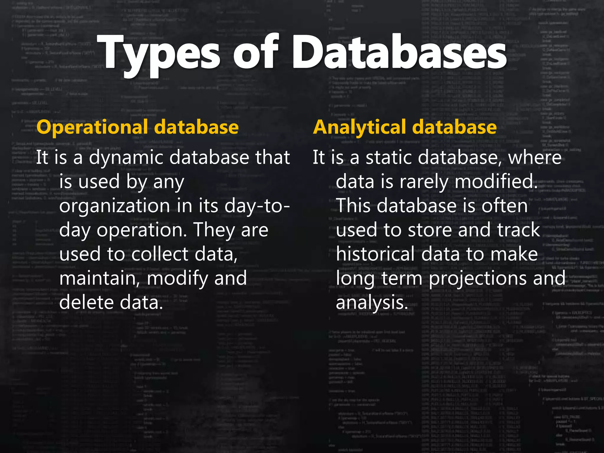Operational database
It is a dynamic database that
is used by any
organization in its day-to-
day operation. They are
used to collect data,
maintain, modify and
delete data.
Analytical database
It is a static database, where
data is rarely modified.
This database is often
used to store and track
historical data to make
long term projections and
analysis.
 