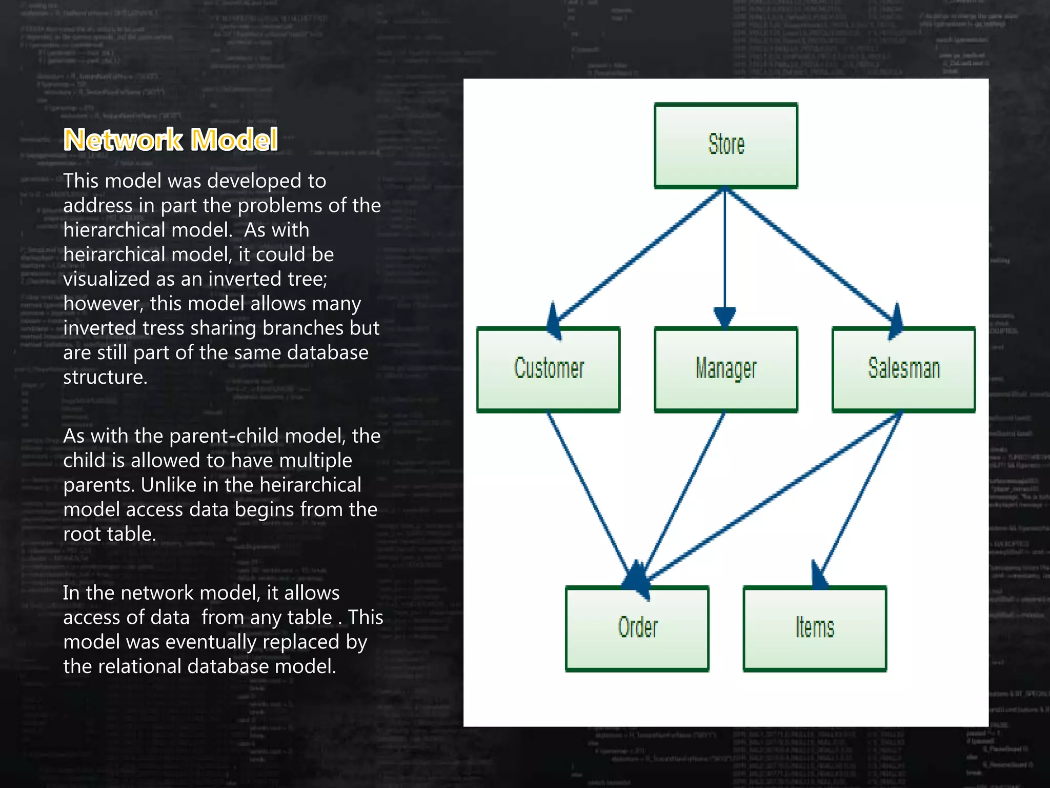 This model was developed to
address in part the problems of the
hierarchical model. As with
heirarchical model, it could be
visualized as an inverted tree;
however, this model allows many
inverted tress sharing branches but
are still part of the same database
structure.
As with the parent-child model, the
child is allowed to have multiple
parents. Unlike in the heirarchical
model access data begins from the
root table.
In the network model, it allows
access of data from any table . This
model was eventually replaced by
the relational database model.
 