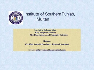 Institute of SouthernPunjab,
Multan
Mr. Saif ur Rehman Khan
BS (Computer Science)
MS (Data Science, and Computer Science)
Honors:
Certified Android Developer, Research Assistant
E-Mail: saifurrehman.khan@outlook.com
 
