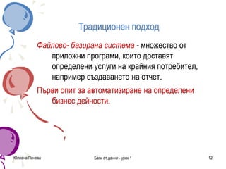 Традиционен подход
Файлово- базирана система - множество от
приложни програми, които доставят
определени услуги на крайния потребител,
например създаването на отчет.
Първи опит за автоматизиране на определени
бизнес дейности.
Юлиана Пенева Бази от данни - урок 1 12
 