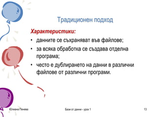 Традиционен подход
Характеристики:
• данните се съхраняват във файлове;
• за всяка обработка се създава отделна
програма;
• често е дублирането на данни в различни
файлове от различни програми.
Юлиана Пенева Бази от данни - урок 1 13
 