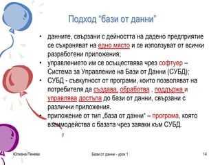 Подход “бази от данни”
• данните, свързани с дейността на дадено предприятие
се съхраняват на едно място и се използуват от всички
разработени приложения;
• управлението им се осъществява чрез софтуер –
Система за Управление на Бази от Данни (СУБД);
• СУБД - съвкупност от програми, които позволяват на
потребителя да създава, обработва , поддържа и
управлява достъпа до бази от данни, свързани с
различни приложения.
• приложение от тип „база от данни“ – програма, която
взаимодейства с базата чрез заявки към СУБД.
Юлиана Пенева Бази от данни - урок 1 14
 