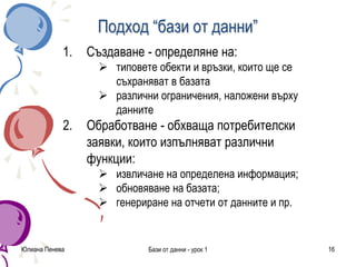 Юлиана Пенева Бази от данни - урок 1 16
Подход “бази от данни”
1. Създаване - определяне на:
 типовете обекти и връзки, които ще се
съхраняват в базата
 различни ограничения, наложени върху
данните
2. Обработване - обхваща потребителски
заявки, които изпълняват различни
функции:
 извличане на определена информация;
 обновяване на базата;
 генериране на отчети от данните и пр.
 