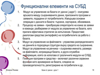 Юлиана Пенева Бази от данни - урок 1 18
Функционални елементи на СУБД
1. Модул за управление на базата от данни („ядро“) - осигурява
връзката между съхраняваните данни, приложните програми и
заявките, подадени от потребителите. Извършва основни
операции с данните в базата: търсене, сортиране, обновяване.
2. Процесор на заявки - преобразува операторите на езика за заявки
в команди, разбираеми от модула за управление на базата, като
прилага ефективна стратегия за изпълнение. Предоставя
диалогови средства (интерфейс) на потребителите за работа с
базата.
3. Модул за управление на файловете - управлява разпределението
на данните в подходящи структури върху средата на съхранение.
4. Модул за управление на речника – съхранява имената, размера
на файловете, изграждащи базата, и друга служебна
информация, която се използва от различните модули на СУБД.
5. Помощни програми и средства – включват различни сервизни
функции като архивиране на базата, следене на
производителността, регистриране на потребители и др.
 