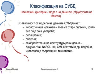 Юлиана Пенева Бази от данни - урок 1 19
Класификация на СУБД
Най-важен критерий - модел на данните (структурата на
базата).
В зависимост от модела на данните СУБД биват:
– йерархични и мрежови – това са стари системи, които
все още са в употреба;
– релационни;
– обектни;
– за обработване на неструктурирани данни –
документни, NоSQL или XML системи и др. подобни,
използващи съвременни технологии.
 