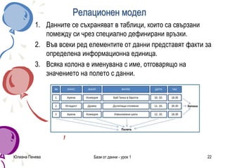 Релационен модел
1. Данните се съхраняват в таблици, които са свързани
помежду си чрез специално дефинирани връзки.
2. Във всеки ред елементите от данни представят факти за
определена информационна единица.
3. Всяка колона е именувана с име, отговарящо на
значението на полето с данни.
Юлиана Пенева Бази от данни - урок 1 22
 