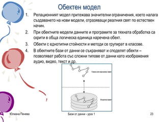Обектен модел
1. Релационният модел притежава значителни ограничения, което налага
създаването на нови модели, отразяващи реалния свят по естествен
начин.
2. При обектните модели данните и програмите за тяхната обработка са
скрити в обща логическа единица наречена обект.
3. Обекти с еднотипни стойности и методи се групират в класове.
4. В обектните бази от данни се съхраняват и споделят обекти –
позволяват работа със сложни типове от данни като изображения
аудио, видео, текст и др.
Юлиана Пенева Бази от данни - урок 1 23
 