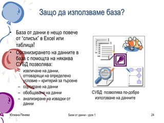Юлиана Пенева Бази от данни - урок 1 24
Защо да използваме база?
• База от данни е нещо повече
от “списък” в Excel или
таблица!
• Организирането на данните в
база с помощта на някаква
СУБД позволява:
– извличане на данни,
отговарящи на определено
условие – критерий за търсене
– сортиране на данни
– обобщаване на данни
– анализиране на извадки от
данни
СУБД позволява по-добро
използване на данните
 