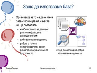 Юлиана Пенева Бази от данни - урок 1 25
Защо да използваме база?
• Организирането на данните в
база с помощта на някаква
СУБД позволява:
– комбинирането на данни от
различни файлове и
извеждането им;
– избягване на повторения;
– работа с точни и
непротиворечиви данни
(налагат се ограничения за
цялостност).
СУБД позволява по-добро
използване на данните
 