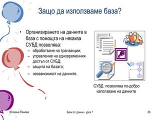 Юлиана Пенева Бази от данни - урок 1 26
Защо да използваме база?
• Организирането на данните в
база с помощта на някаква
СУБД позволява:
– обработване на транзакции;
– управление на едновременния
достъп от СУБД;
– защита на базата;
– независимост на данните.
СУБД позволява по-добро
използване на данните
 