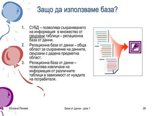 Юлиана Пенева Бази от данни - урок 1 28
Защо да използваме база?
1. СУБД – позволява съхраняването
на информация в множество от
свързани таблици – релационна
база от данни.
2. Релационна база от данни – обща
област за съхранение на данните,
свързани с дадена предметна
област.
3. Релационна база от данни –
позволява извличане на
информация от различните
таблици в зависимост от нуждите
на потребителя.
 