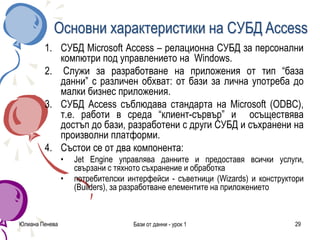 Юлиана Пенева Бази от данни - урок 1 29
Основни характеристики на СУБД Access
1. СУБД Microsoft Access – релационна СУБД за персонални
компютри под управлението на Windows.
2. Служи за разработване на приложения от тип “база
данни” с различен обхват: от бази за лична употреба до
малки бизнес приложения.
3. СУБД Access съблюдава стандарта на Microsoft (ODBC),
т.е. работи в среда “клиент-сървър” и осъществява
достъп до бази, разработени с други СУБД и съхранени на
произволни платформи.
4. Състои се от два компонента:
• Jet Engine управлява данните и предоставя всички услуги,
свързани с тяхното съхранение и обработка
• потребителски интерфейси - съветници (Wizards) и конструктори
(Builders), за разработване елементите на приложението
 