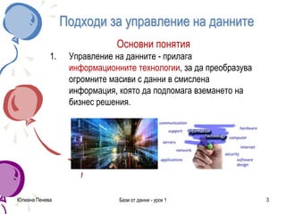 Подходи за управление на данните
Основни понятия
1. Управление на данните - прилага
информационните технологии, за да преобразува
огромните масиви с данни в смислена
информация, която да подпомага вземането на
бизнес решения.
Юлиана Пенева Бази от данни - урок 1 3
 