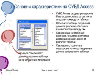 Юлиана Пенева Бази от данни - урок 1 30
Основни характеристики на СУБД Access
• СУБД Access създава релационна
база от данни, която се състои от
свързани помежду си таблици.
• Отделните таблици съхраняват
данни за различни обекти или
взаимодействия между тях.
• Свързани данни (таблици)
означава, че Access осигурява
достъп до еднакви данни от
различни таблици.
• Свързването позволява
поддържане на непротиворечиви
данни в две различни таблици.
Връзките “съединяват”
данни от различни таблици
за по-доброто им използване
 