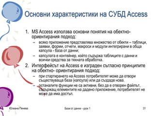 Юлиана Пенева Бази от данни - урок 1 31
Основни характеристики на СУБД Access
1. MS Access използва основни понятия на обектно-
ориентирания подход:
– всяко приложение представлява множество от обекти – таблици,
заявки, форми, отчети, макроси и модули интегрирани в обща
капсула - база от данни;
– капсулата е контейнер, който съдържа таблиците с данни и
всички средства за тяхната обработка.
2. Интерфейсът на Access е изграден съгласно принципите
на обектно- ориентирания подход:
– при стартирането на Access потребителят може да отвори
съществуваща база (капсула) или да създаде нова.
– останалите функции не са активни, без да е отворен файлът,
съдържащ елементите на дадено приложение, потребителят не
може да има достъп.
 