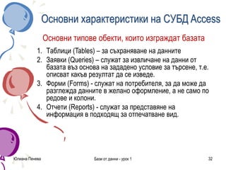 Юлиана Пенева Бази от данни - урок 1 32
Основни характеристики на СУБД Access
Основни типове обекти, които изграждат базата
1. Таблици (Tables) – за съхраняване на данните
2. Заявки (Queries) – служат за извличане на данни от
базата въз основа на зададено условие за търсене, т.е.
описват какъв резултат да се изведе.
3. Форми (Forms) - служат на потребителя, за да може да
разглежда данните в желано оформление, а не само по
редове и колони.
4. Отчети (Reports) - служат за представяне на
информация в подходящ за отпечатване вид.
 