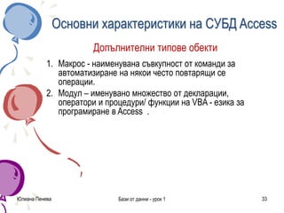 Юлиана Пенева Бази от данни - урок 1 33
Основни характеристики на СУБД Access
Допълнителни типове обекти
1. Макрос - наименувана съвкупност от команди за
автоматизиране на някои често повтарящи се
операции.
2. Модул – именувано множество от декларации,
оператори и процедури/ функции на VBA - езика за
програмиране в Access .
 