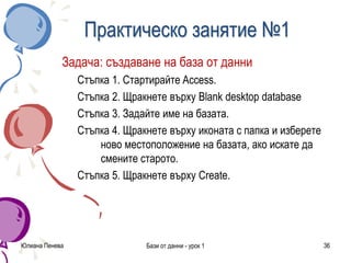 Юлиана Пенева Бази от данни - урок 1 36
Практическо занятие №1
Задача: създаване на база от данни
Стъпка 1. Стартирайте Access.
Стъпка 2. Щракнете върху Blank desktop database
Стъпка 3. Задайте име на базата.
Стъпка 4. Щракнете върху иконата с папка и изберете
ново местоположение на базата, ако искате да
смените старото.
Стъпка 5. Щракнете върху Create.
 