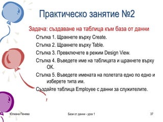 Юлиана Пенева Бази от данни - урок 1 37
Практическо занятие №2
Задача: създаване на таблица към база от данни
Стъпка 1. Щракнете върху Create.
Стъпка 2. Щракнете върху Table.
Стъпка 3. Превключете в режим Design View.
Стъпка 4. Въведете име на таблицата и щракнете върху
ОК.
Стъпка 5. Въведете имената на полетата едно по едно и
изберете типа им.
Създайте таблица Employee с данни за служителите.
 
