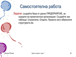 Юлиана Пенева Бази от данни - урок 1 38
Самостоятелна работа
Задача: създайте база от данни ПРЕДПРИЯТИЕ, за
нуждите на проектантска организация. Създайте три
таблици: Служители, Отдели, Проекти като обмислите
структурата им.
 