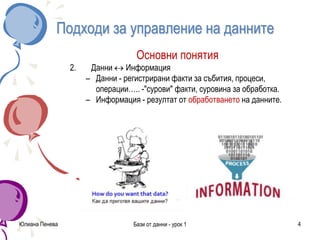 Подходи за управление на данните
Основни понятия
2. Данни  Информация
– Данни - регистрирани факти за събития, процеси,
операции….. -"сурови" факти, суровина за обработка.
– Информация - резултат от обработването на данните.
Юлиана Пенева Бази от данни - урок 1 4
 